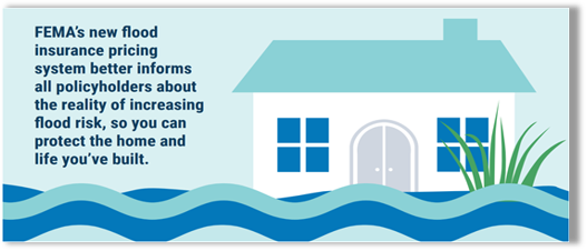 Graphic is of a house with flooding and a plant. Text reads "FEMA's new flood insurance pricing system better informs all policy holders about the reality of increasing flood risk, so you can protect the home and life you've built."